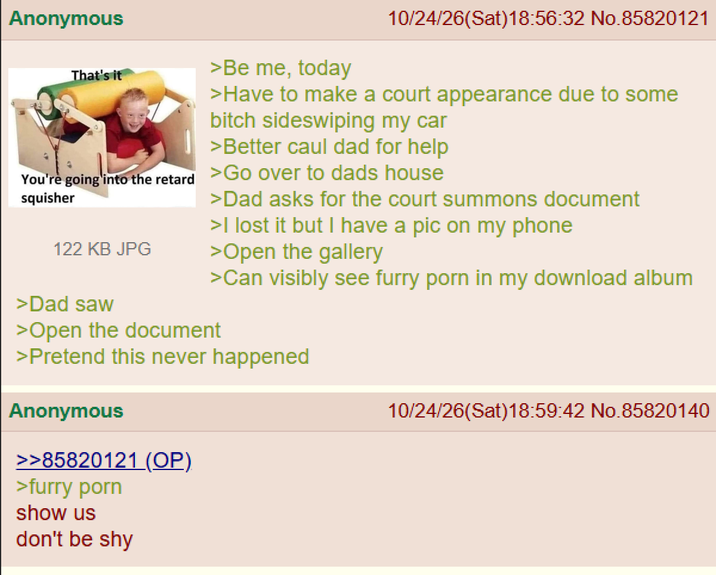 Anonymous That's it >Be me, today 10/24/26(Sat)18:56:32 No.85820121 >Have to make a court appearance due to some bitch sideswiping my car >Better caul dad for help You're going into the retard >Go over to dads house squisher 122 KB JPG >Dad saw >Dad asks for the court summons document >I lost it but I have a pic on my phone >Open the gallery >Can visibly see furry p--- in my download album >Open the document >Pretend this never happened Anonymous >>85820121 (OP) >furry p--- show us don't be shy 10/24/26(Sat)18:59:42 No.85820140