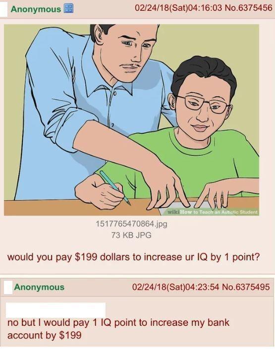Anonymous 02/24/18 (Sat)04:16:03 No.6375456 wiki How to Teach an Autistic Student 1517765470864.jpg 73 KB JPG would you pay $199 dollars to increase ur IQ by 1 point? Anonymous 02/24/18 (Sat)04:23:54 No.6375495 no but I would pay 1 IQ point to increase my bank account by $199