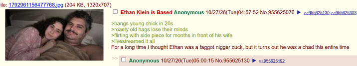 ile: 1792961156477768.jpg (204 KB, 1320x707) Ethan Klein is Based Anonymous 10/27/26(Tue)04:57:52 No.955625076 ►>>955625130>>955625303 >bangs young chick in 20s >roasty old hags lose their minds >flirting with side piece for months in front of his wife >livestreamed it all For a long time I thought Ethan was a f----- n----- cuck, but it turns out he was a chad this entire time Anonymous 10/27/26(Tue)05:00:15 No.955625130 ►>>955625192