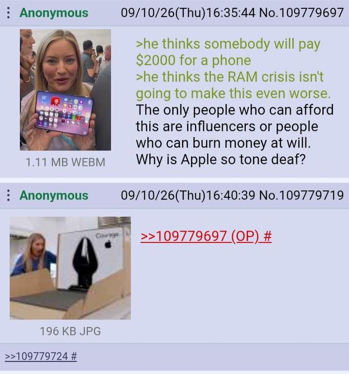 : Anonymous 1.11 MB WEBM Anonymous Gorge 09/10/26(Thu)16:35:44 No.109779697 >he thinks somebody will pay $2000 for a phone >he thinks the RAM crisis isn't going to make this even worse. The only people who can afford this are influencers or people who can burn money at will. Why is Apple so tone deaf? 09/10/26(Thu)16:40:39 No.109779719 >>109779697 (OP) # 196 KB JPG >>109779724 #