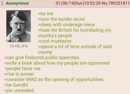 Anonymous 10 KB JPG >be me 01/06/19(Sun)10:53:20 No.789251811 >over the border racist >sleep with underage niece >hate the British for humiliating my country's people >cool mustache >spend a lot of time outside of said county >can give firebomb public speeches >write a book about how my people are oppressed >people favor me >rise to power >consider WW2 as the opening of opportunities >be Gandhi >pic unrelated