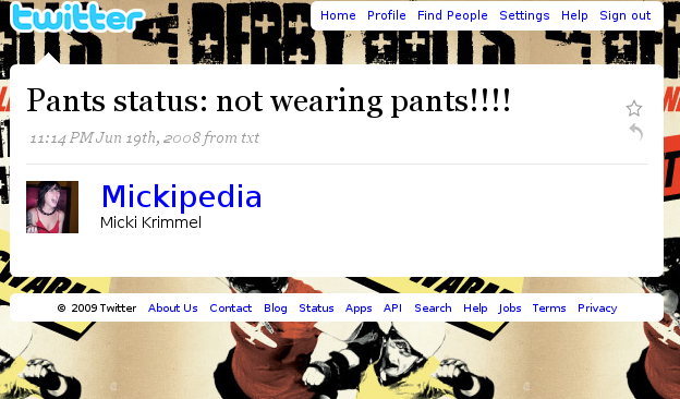 ヒwitter Home Profile Find People Settings Help Sign out Pants status: not wearing pants!!!! 11:14 PMJun 19th, 2008 from txt Mickipedia Micki Krimmel 2009 Twitter About Us Contact Blog Status Apps API Search Help Jobs Terms Privacy