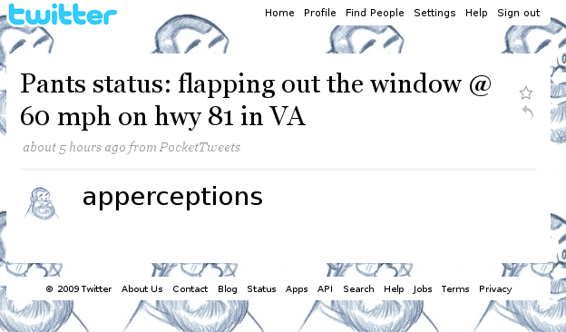 twitter Home Profile Find People Settings Help Sign out Pants status: flapping out the window @ 60 mph on hwy 81 in VA about 5 hours ago from PocketTweets ☆ apperceptions TIl 2009 Twitter About Us Contact Blog Status Apps API Search Help Jobs Terms Privacy