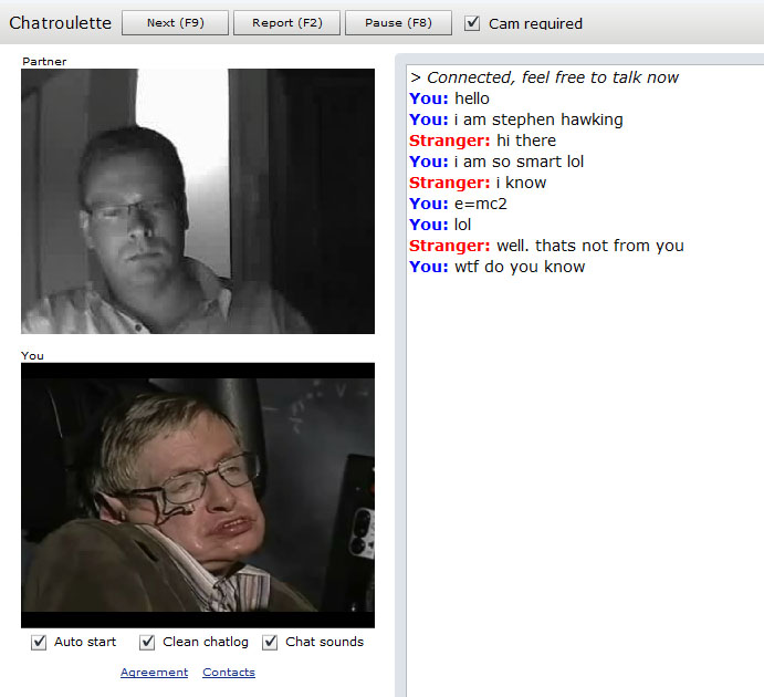 Chatroulette Next (F9) 2) | | Pause (F8) | Cam required Partner > Connected, feel free to talk now You: hello You: i am stephen hawking Stranger: hi there You: i am so smart lol Stranger: i know You: e=mc2 You: lol Stranger: well. thats not from you You: w-- do you know You Auto start 凶Clean chatlog Chat sounds