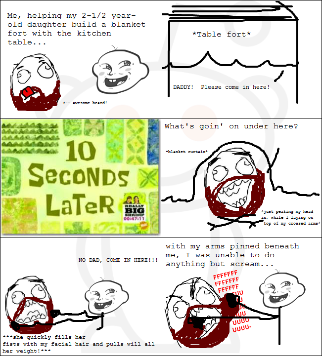 Me, helping my 2-1/2 year old daughter build a blanket fort with the kitchen table. . . *Table fort* DADDY! Please come in here! くーave one beard! What's goin' on under here? blanket curtain SecoNDS LaTeR ju t peaking y head in, while I laying on top of ny crossed arms 0014711 with my arms pinned beneath me, I was unable to do anything but scream. . . NO DAD, COME IN HERE! !! uUUu *she quickly fills her fists with my facial hair and pulls will al1 her weight!**