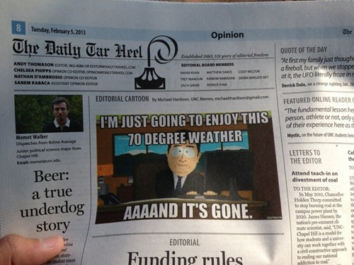 Tuesday, February 5, 2013 The Opinion The Daily Tar Heel(゜ rQUOTE OF THE DAY ANDY THOMASON IITOR 961-06 CHELSEA PHIPPS At first my family just though a firebal, but whien we stoppe OARD MEMBERS ORINION COHDTO ACH GA Derick Dula, on a stringe sighding EDITORIAL CARTOONy Mich Hdson UNC Memet mchahw-scnegFEATURED ONLINE READER The fundamental lesson he person, athlete or not,onlyg of their experience here os tf Mystic, on the fu U IMJUSTGOING TO ENJOY THIS Memet Walker Dspatches from Below Average Junior polisical science major from Chapel Ha 70 DEGREE WEATHER LETTERS TO Cel the THE EDITOR Beer: a true underdog story Attend teach-in on divestment of coalt TO THE EDITOR In May 2010, Chaell Holden Thorp commited to stop borning coal at the kt AAAAND ITS GONE 020.James Hnsen, thed mate scientist, said, "UNC Chapel Hil is a malfor how stadents and a ner sity can work tagrtdher wih cvil coestrarthe to ending our EDITORIAL lins Funding rules rien