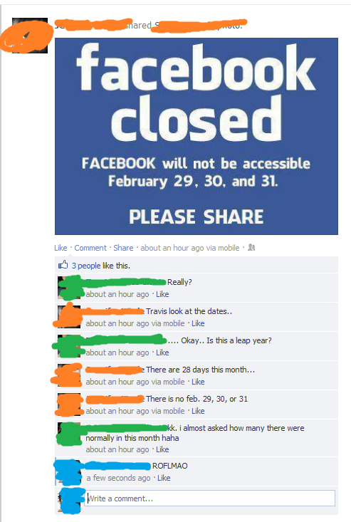 are faceboolk closed FACEBOOK will not be accessible February 29, 30, and 31. PLEASE SHARE Like . Comment . Share . about an hour ago via mobile . 3 people like this. Really? about an hour ago Like Travis look at the dates.. about an hour ago via mobile Like about an hour ago Like about an hour ago via mobile Like about an hour ago via mobile Like normally in this month haha .. Okay.. Is this a leap year? There are 28 days this month... There is no feb. 29, 30, or 31 kk. i almost asked how many there were about an hour ago Like a few seconds ago Like Write a comment...