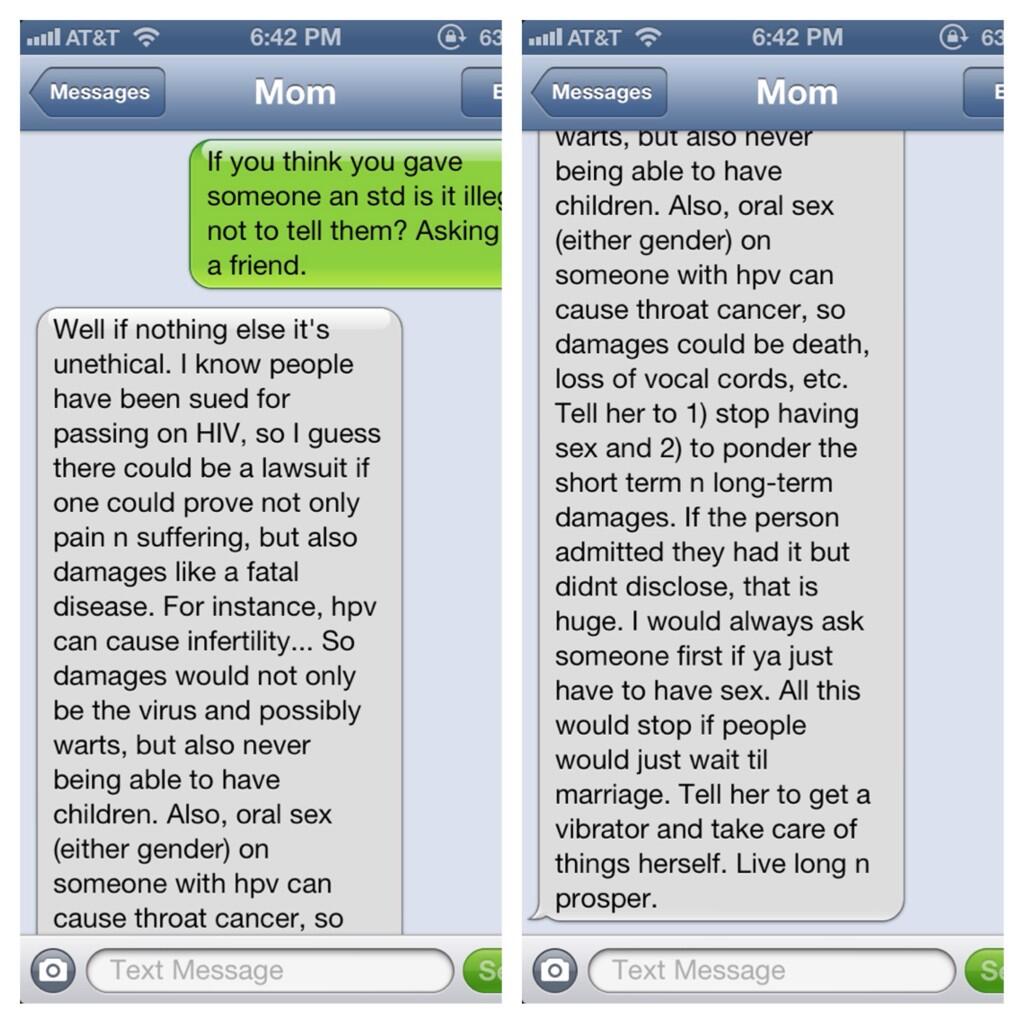 6:42 PM 6:42 PM Messages Mom Messages Mom arts, pur aiso never being able to have If you think you gave someone an std is it ille children. Also, oral sex not to tell them? Asking (either gender) on a friend. Well if nothing else it's unethical. I know people have been sued for passing on HIV, so I guess there could be a lawsuit if one could prove not only pain n suffering, but also damages like a fatal disease. For instance, hpv can cause infertility... So damages would not only be the virus and possibly warts, but also never being able to have children. Also, oral sex either gender) on someone with hpv can cause throat cancer, so someone with hpv can cause throat cancer, so damages could be death, loss of vocal cords, etc. Tell her to 1) stop having sex and 2) to ponder the short term n long-term damages. If the person admitted they had it but didnt disclose, that is huge. I would always ask someone first if ya just have to have sex. All this would stop if people would just wait til marriage. Tell her to get a vibrator and take care of things herself. Live long n prosper. O Text Message S o O Text Message