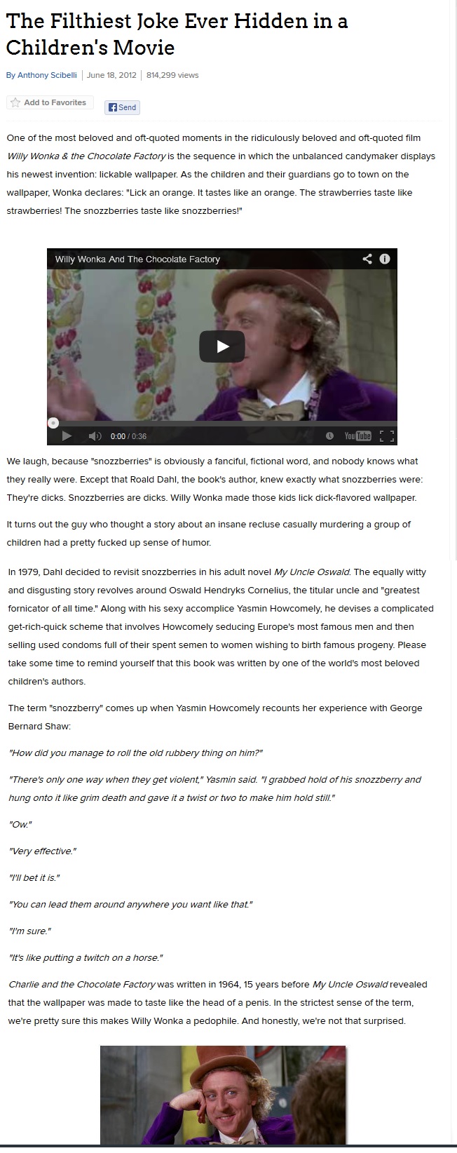 The Filthiest Joke Ever Hidden in a ChildrenS MOvie By Anthony Scibelli June 18, 2012 814,299 views Add to Favorites Send One of the most beloved and oft-quoted moments in the ridiculously beloved and oft-quoted film Willy Wonka & the Chocolate Factory is the sequence in which the unbalanced candymaker displays his newest invention: lickable wallpaper. As the children and their guardians go to town on the wallpaper, Wonka declares: "Lick an orange. It tastes like an orange. The strawberries taste like strawberries! The snozzberries taste like snozzberries!" Willy Wonka And The Chocolate Factory 0:00/0:36 We laugh, because "snozzberries" is obviously a fanciful, fictional word, and nobody knows what they really were. Except that Roald Dahl, the book's author, knew exactly what snozzberries were They're d----. Snozzberries are d----. Willy Wonka made those kids lick d----flavored wallpaper It turns out the guy who thought a story about an insane recluse casually murdering a group of children had a pretty f----- up sense of humor In 1979, Dahl decided to revisit snozzberries in his adult novel My Uncle Oswald. The equally witty and disgusting story revolves around Oswald Hendryks Cornelius, the titular uncle and "greatest fornicator of all time." Along with his sexy accomplice Yasmin Howcomely, he devises a complicated get-rich-quick scheme that involves Howcomely seducing Europe's most famous men and then selling used condoms full of their spent semen to women wishing to birth famous progeny. Please take some time to remind yourself that this book was written by one of the world's most beloved children's authors The term "snozzberry" comes up when Yasmin Howcomely recounts her experience with George Bernard Shaw How did you manage to roll the old rubbery thing on him? There's only one way when they get violent" Yasmin said. "I grabbed hold of his snozzberry and hung onto it like grim death and gave it a twist or two to make him hold stil!. Ow "Very effective." I bet it is. "You can lead them around anywhere you want like that I'm sure. "It's like putting a twitch on a horse." Charlie and the Chocolate Factory was written in 1964, 15 years before My Uncle Oswald revealed that the wallpaper was made to taste like the head of a penis. In the strictest sense of the term, we're pretty sure this makes Willy Wonka a p--------. And honestly, we're not that surprised.