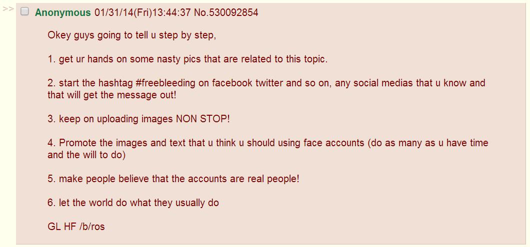 Anonymous 01/31/14(Fri)13:44:37 No.530092854 Okey guys going to tell u step by step, 1. get ur hands on some nasty pics that are related to this topic. 2. start the hashtag #freebleeding on facebook twitter and so on, any social medias that u know and that will get the message out! 3. keep on uploading images NON STOP! 4. Promote the images and text that u think u should using face accounts (do as many as u have time and the will to do) 5. make people believe that the accounts are real people! 6. let the world do what they usually do GL HF /b/ros