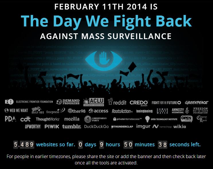 FEBRUARY 11TH 2014 IS The Day We Fight Back AGAINST MASS SURVEILLANCE ACLU E ELECTRONIC FRONTIER FOUNDATION BRE 요 @WEB WE WANT KOS fre press )@ther98 Gaccess RootsAction« bninsbolng撈:1 AMNESTY PDA cdt Thought works mozilla ㊧LIRTRTIRLI、 @wivateinternetaccess™q.HN TECHNOLOGY.NSTTUTE DEMAND PROGRESS reddit CREDO FIGHTFORTHE FUTUREO GREENPEACE 』 FREEDOM FOUNDATION UPWORTHY PIWIK tumblr. DuckDuckGo 퉈THUNDERCLAP imgur Λ.erecheap wikia 5,489 websites so far. 0 days 9 hours 50 minutes 38 seconds left. For people in earlier timezones, please share the site or add the banner and then check back later once all the tools are activated.