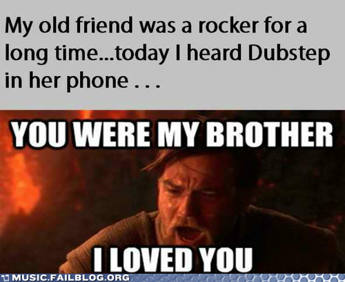 My old friend was a rocker for a long time...today I heard Dubstep in her phone YOU WERE MY BROTHER LOVED YOU MUSIC FAILBLOG ORG