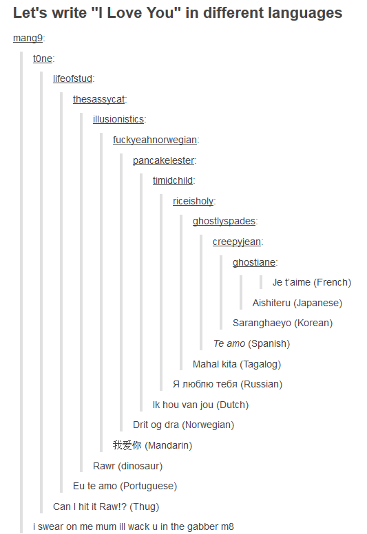 Let's write "I Love You" in different languages mangg one lifeofstud thesassycat illusionis eahno an riceisholy ade creepviean ghostiane Je t'aime (French) Aishiteru (Japanese) Saranghaeyo (Korean) Te amo (Spanish) Mahal kita (Tagalog) lk hou van jou (Dutch) Drit og dra (Norwegian) 我爱你(Mandarin) Rawr (dinosaur) Eu te amo (Portuguese) Can I hit it Raw!? (Thug) i swear on me mum ill wack u in the gabber m8