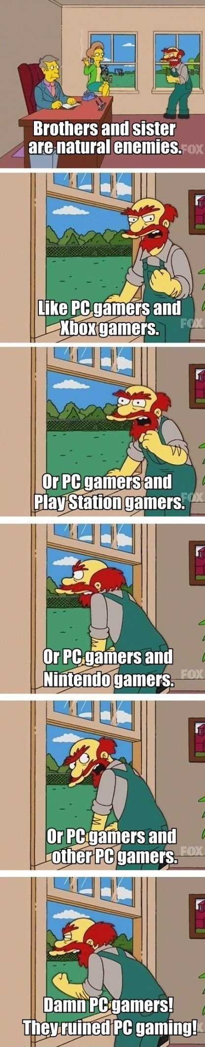 Brothers and SIster are natural enemies.Fox FOX Like PC.gamers and boxgamers. FO Or PC gamers and Play Station gamers. Or PC gamers and Nintendo gamers FOX Or PCgamers and other PCgamers.X FOX Damn PC gamers! They ruined PC gaming!