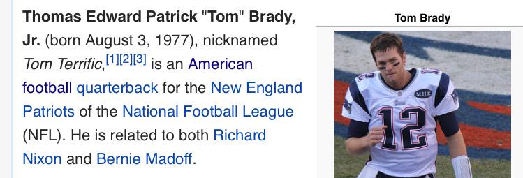 Thomas Edward Patrick Tom" Brady, Jr. (born August 3, 1977), nicknamed Tom Terrific, 1213] is an American football quarterback for the New England Patriots of the National Football League (NFL). He is related to both Richard Nixon and Bernie Madoff Tom Brady