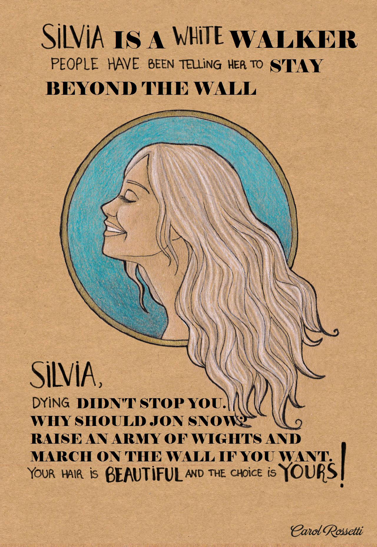 SiLViA IS A WHITE WALKER PEOPLE HAVE BEEN TELLING HER TO STAY BEYOND THE WALL SILVIA. DYING DIDNT STOP YOU. VHY SHOULD JON SNOW RAISE AN ARMY OF WIGHTS AND MARCH ON THE WVALL IF YOUWANT. YOUR HAIR is BEAUTIFUL YOURS AND THE CHOiCE is Ca zol Rosetti