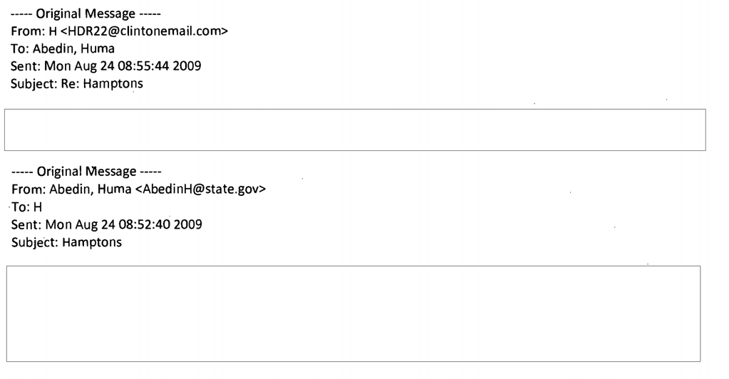 Original Message From: H<HDR22clintonemail.com:> To: Abedin, Huma Sent: Mon Aug 24 08:55:44 2009 Subject: Re: Hamptons Original Message -- From: Abedin, Huma <AbedinH@state.gov> To: H Sent: Mon Aug 24 08:52:40 2009 Subject: Hamptons