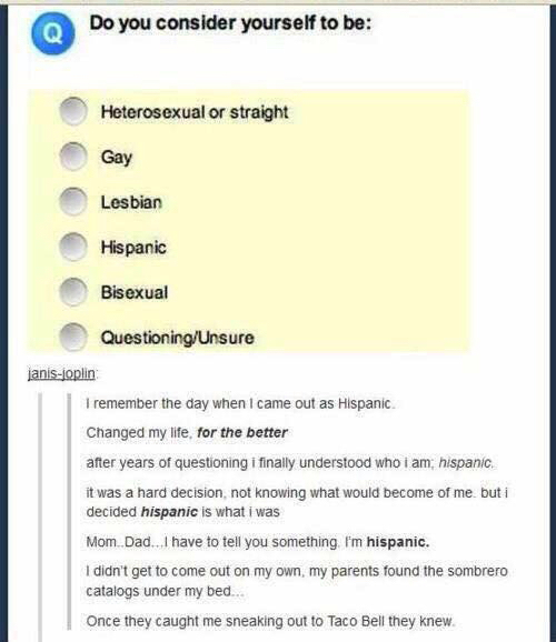 Do you consider yourself to be: Heterosexual or straight Gay Lesbian Hispanic Bisexual Questioning/Unsure janis-joplin: I remember the day when I came out as Hispanic. Changed my life, for the better after years of questioning i finally understood who i am, hispanic. it was a hard decision, not knowing what would become of me but i decided hispanic is what i was Mom.Dad.. , have to tell you something Fm hispanic. I didn't get to come out on my own, my parents found the sombrero catalogs under my bed.. Once they caught me sneaking out to Taco Bell they knew