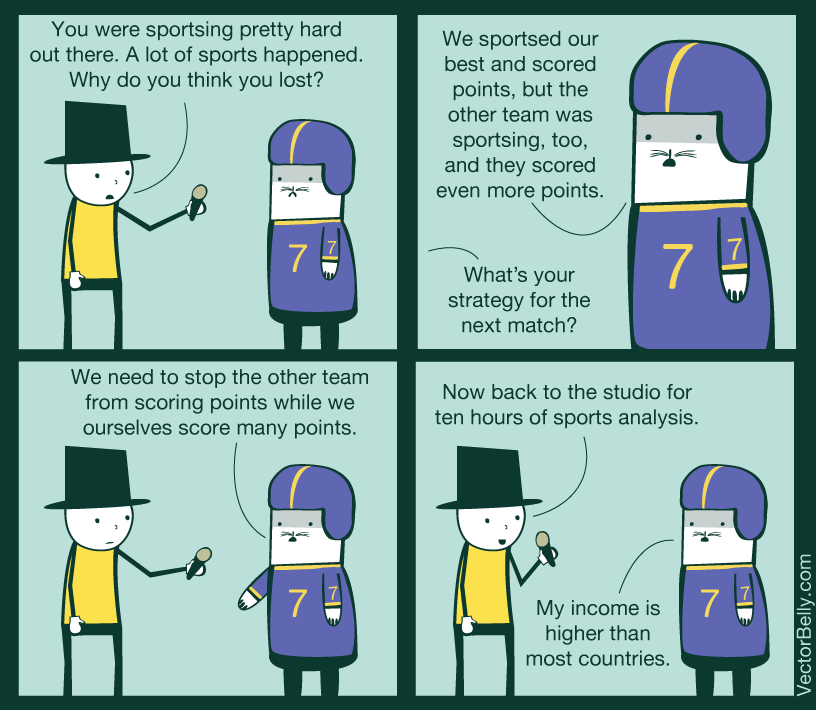 You were sportsing pretty hard out there. A lot of sports happened Why do you think you lost? We sportsed our best and scored points, but the other team was sportsing, too, and they scored even more points 7 What's your strategy for the next match? We need to stop the other team from scoring points while we ourselves score many points Now back to the studio for ten hours of sports analysis My income is higher than most countries