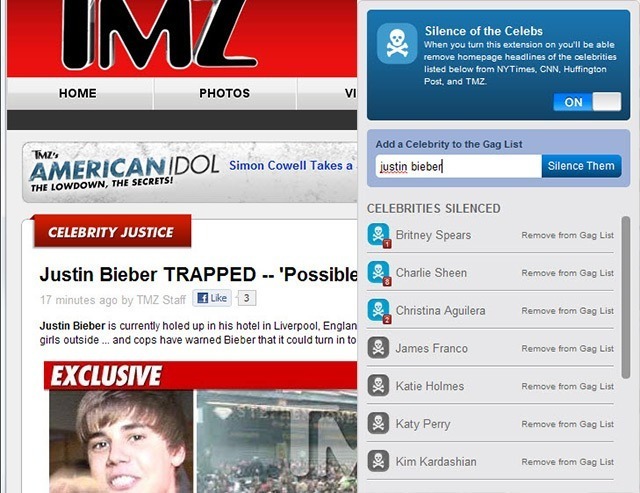 Silence of the Celebs When you turn this extension on you'll be able remove homepage headlines of the oelebrities listed below from NYTimes, CNN, Huffington Post, and TMZ HOME PHOTOS VI ON Add a Celebrity to the Gag List AMERICANIDOL Simon Cowell Takes a ustin bieber akes austin biebel Silence Them THE LOWDOWN, THE SECRETS! CELEBRITIES SILENCED CELEBRITY JUSTICE Britney Spears Remove from Gag List Justin Bieber TRAPPED 'Possible Charlie Sheen 17 minutes ago by TMZ Staff iLike 13 Justin Bieber is currently holed up in his hotel in Liverpool, Englan Remove from Gag List Christina Aguilera Remove from Gag Litst girls outside... and cops have warned Bieber that it could turn in to James Franco Remove from Gag List EXCLUSIVE Katie Holmes Remove from Gag List Katy Perry Remove from Gag List Kim Kardashian Remove from Gag List