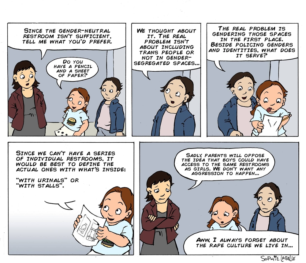 THE REAL PROBLEM IS GENDERING THOSE SPACES IN THE FIRST PLACE. BESIDE POLICING GENDERS AND IDENTITIES, WHAT DOES IT SERVE? SINCE THE GENDER-NEUTRAL REST ROOM ISN'T SUFFICIENT, TELL ME WHAT YOu'D PREFER. WE THOUGHT ABOUT IT. THE REAL PROBLEM ISN'T ABOUT INCLUDING TRANS PEOPLE OR NOT IN GENDER- SEGREGATED SPACES... Do You HAVE A PENCIL AND A SHEET OF PAPER? SINCE WE CAN'T HAVE A SERIES OF INDIVIDUAL RESTROOMS, IT WOULD BE BEST TO DEFINE THE ACTUAL ONES WITH WHAT'S INSIDE: SADLX PARENTS WILL OPPOSE THE IDEA THAT BOYS COULD HAVE ACCESS TO THE SAME REST ROOMS AS GIRLS. WE DON'T WANT ANY AGGRESSION TO HAPPEN... “WITH uRINALS" OR "WITH STALLs". 기 Aww I ALWAYS FORGET ABOUT THE R--- CULTURE WE LIVE IN...