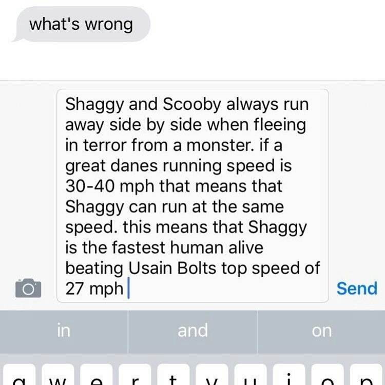 what's wrong Shaggy and Scooby always run away side by side when fleeing in terror from a monster. if a great danes running speed is 30-40 mph that means that Shaggy can run at the same speed. this means that Shaggy is the fastest human alive beating Usain Bolts top speed of 27 mph Send in and on