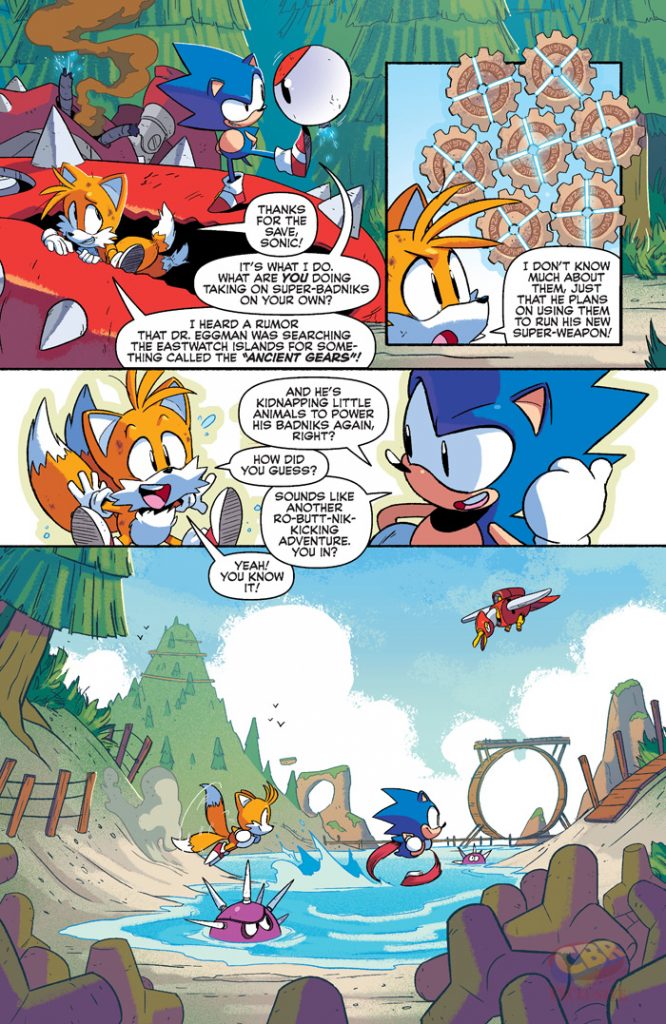 THANKS FOR THE SAVE SONIC! I DON'T KNOW IT'S WHAT I DO WHAT ARE YOU DOING TAKING ON SUPER-BADNIKS ON YOUR OWN? THEM, JUST THAT HE PLANS ON USING THEM TO RUN HIS NEW SUPER-WEAPON! I HEARD A RUMOR THAT DR. EGGMAN WAS SEARCHING THE EASTWATCH ISLANDS FOR SOME THING CALLED THE "ANCIENT GEARS"! AND HE'S KIDNAPPING LITTLE ANIMALS TO POWER HIS BADNIKS AGAIN RIGHT? HOW DID YOU GUESS? SOUNDS LIKE ANOTHER RO-BUTT-NIK KICKING ADVENTURE. YOU IN? YOU KNOW