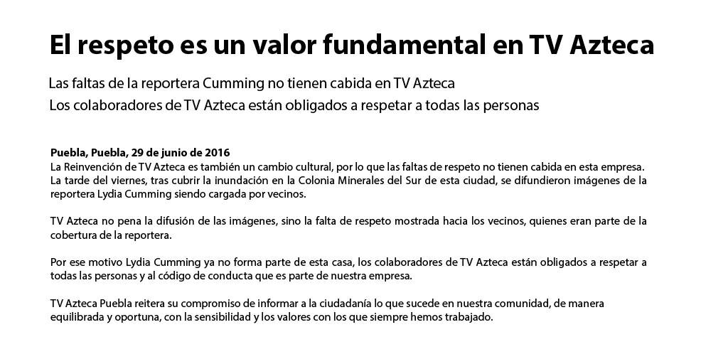 El respeto es un valor fundamental en TV Azteca Las faltas de la reportera C------ no tienen cabida en TV Azteca Los colaboradores de TV Azteca están obligados a respetar a todas las personas Puebla, Puebla, 29 de junio de 2016 La Reinvención de TV Azteca es también un cambio cultural, por lo que las faltas de respeto no tienen cabida en esta empresa. La tarde del viernes, tras cubrir la inundación en la Colonia Minerales del Sur de esta ciudad, se difundieron imágenes de la reportera Lydia C------ siendo cargada por vecinos TV Azteca no pena la difusión de las imágenes, sino la falta de respeto mostrada hacia los vecinos, quienes eran parte de la cobertura de la reportera. Por ese motivo Lydia C------ ya no forma parte de esta casa, los colaboradores de TV Azteca están obligados a respetar a todas las personas y al código de conducta que es parte de nuestra empresa. TV Azteca Puebla reitera su compromiso de informar a la ciudadanía lo que sucede en nuestra comunidad, de manera equilibrada y oportuna, con la sensibilidad y los valores con los que siempre hemos trabajado.