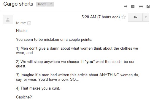 Cargo shorts Inboxx 5:20 AM (7 hours ago) ☆ tome Nicole You seem to be mistaken on a couple points: 1) Men don't give a damn about what women think about the clothes we wear, and 2) We will sleep anywhere we choose. If you want the couch, be our guest 3) Imagine if a man had written this article about ANYTHING women do, say, or wear. You'd have a cow. SO 4) That makes you a c---. Capiche?