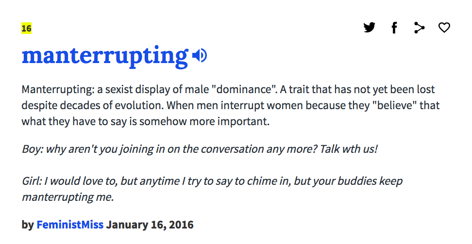 16 manterrupting-) Manterrupting: a sexist display of male "dominance". A trait that has not yet been lost despite decades of evolution. When men interrupt women because they "believe" that what they have to say is somehow more important. Boy: why aren't you joining in on the conversation any more? Talk wth us! Girl: I would love to, but anytime I try to say to chime in, but your buddies keep manterrupting me. by FeministMiss January 16, 2016