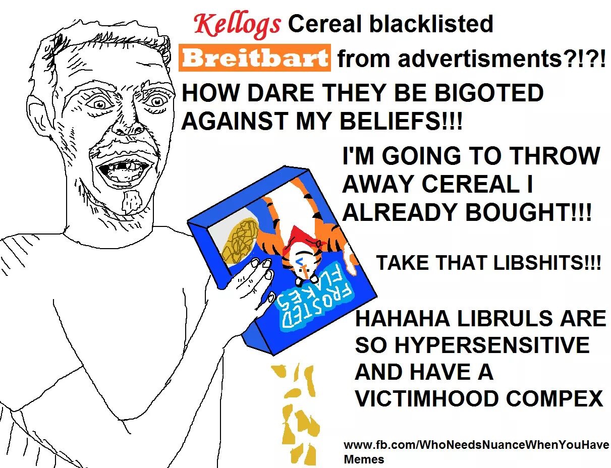 Kellogs Cereal blacklisted Breitbart HOW DARE THEY BE BIGOTED AGAINST MY BELIEFS!!! from advertisments?!?! I'M GOING TO THROVW AWAY CEREALI ALREADY BOUGHT!!! TAKE THAT LIBSHITS!!! 0 HAHAHA LIBRULS ARE SO HYPERSENSITIVE AND HAVE A VICTIMHOOD COMPEX www.fb.com/WhoNeedsNuanceWhenYouHave Memes