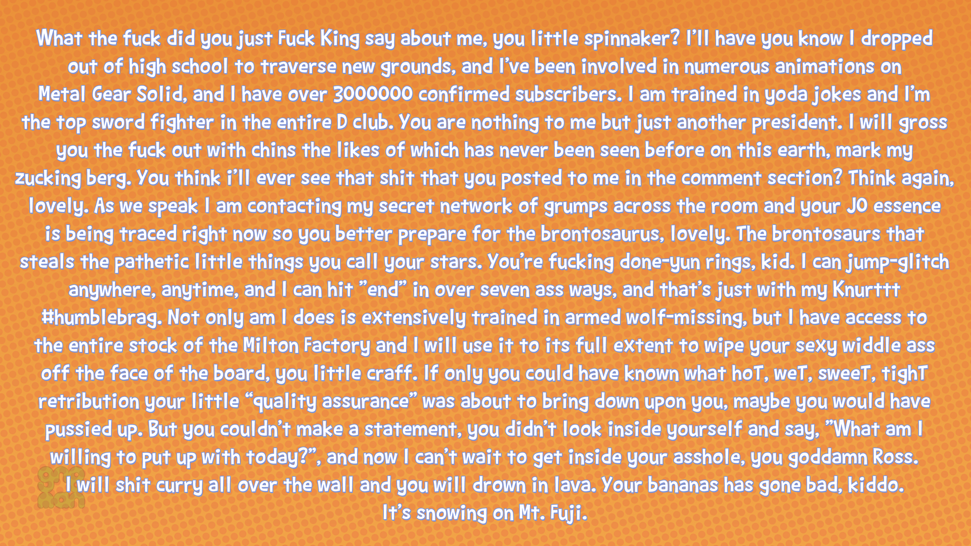 What the f--- did you just F--- King say about me, you little spinnaker? I'lI have you know I dropped out of high school to traverse new grounds, and I've been involved in numerous animations on Metal Gear Solid, and I have over 3000000 confirmed subscribers. I am trained in yoda jokes and I'm the top sword fighter in the entire D club. You are nothing to me but just another president. I will gross you the f--- out with chins the likes of which has never been seen before on this earth, mark my zucking berg. You think i'll ever see that s--- that you posted to me in the comment section? Think again, lovely. As we speak I am contacting my secret network of grumps across the room and your JO essence is being traced right now so you better prepare for the brontosaurus, lovely. The brontosaurs that steals the pathetic little things you call your stars. You're f------ done-yun rings, kid. I can jump-glitch anywhere, anytime, and I can hit "end" in over seven ass ways, and that's just with my Knurttt #humblebrag. Not only am I does is extensively trained in armed wolf-missing, but I have access to the entire stock of the Milton Factory and I will use it to its full extent to wipe your sexy widdle ass off the face of the board, you little craff. If only you could have known what hoT, weT, sweeT, tighT retribution your little "quality assurance" was about to bring down upon you, maybe you would have pussied up. But you couldn't make a statement, you didn't look inside yourself and say, "What am I willing to put up with today?", and now I can't wait to get inside your a------, you goddamn Ross. I will s--- curry all over the wall and you will drown in lava. Your bananas has gone bad, kiddo. It's snowing on Mt. Fuji.