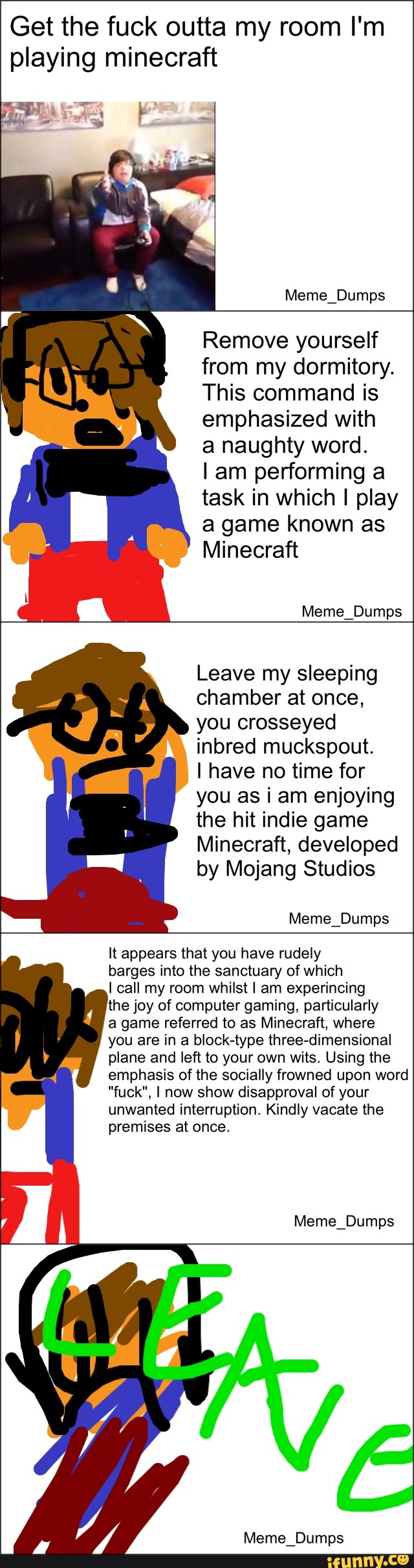 Get the f--- outta my room l'm playing minecraft Meme Dumps Remove vourself from my dormitory This command is emphasized with a naughty word I am performing a task in which I play a game known aS Minecraft Meme Dumps Leave my sleeping chamber at once, you crosseyed inbred muckspout. I have no time for you as I am enjoying the hit indie game Minecraft, developed by Mojang Studios Meme Dumps It appears that you have rudel barges into the sanctuary of which I call my room whilst I am experincing the joy of computer gaming, particularly a game referred to as Minecraft, where you are in a block-type three-dimensional plane and left to your own wits. Using the emphasis of the socially frowned upon word "f---", I now show disapproval of your unwanted interruption. Kindly vacate the premises at once Meme Dumps Meme Dumps funny.ce