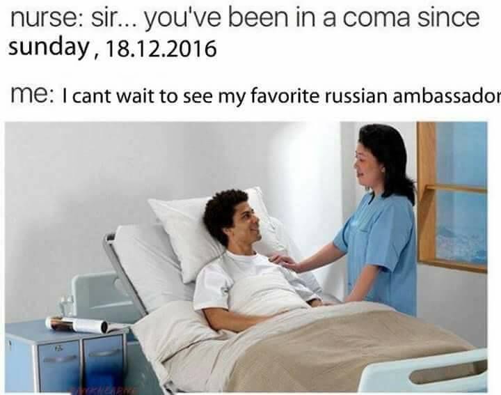 nurse: Sir... you've been in a coma since sunday, 18.12.2016 me: I cant wait to see my favorite russian ambassador