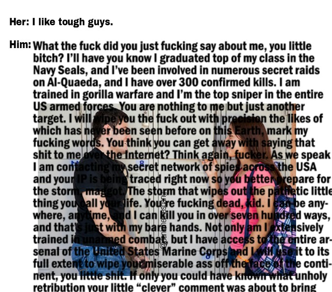 Her: I like tough guys. Him: What the f--- did you just f------ say about me, you little bitch? I'll have you know I graduated top of my class in the Navy Seals, and l've been involved in numerous secret raid:s on Al-Quaeda, and I have over 300 confirmed kills. I am trained in gorilla warfare and I'm the top sniper in the entire US armed forces You are nothing to me but just another target. I will pe you the f--- out with pr which has ne er been seen before on this Earth, mark my f------ words. You think you can get away with saying that s--- to me l am cor and you the storidae The storm that wipes out hepl matic little thing you all yife. Youre f------ dead, kid. Iabe any- where, an ime, d I canll you in over seven hundrd ways, and that t wiun my bare hands. Not only amiely trained i senal of the mited States Marine Corpsdsit to its ull extentto wipe youomiserable ass offthe fare e conti- nent, you little s---. If only you could have knatunholy retribution your little “clever" comment was about to bring the likes of einternet? Think again, f-----. As we speak sečret network of spies acrothe USA traced right now so yeu betterrepare for P is bein combat, but I have accetire ar