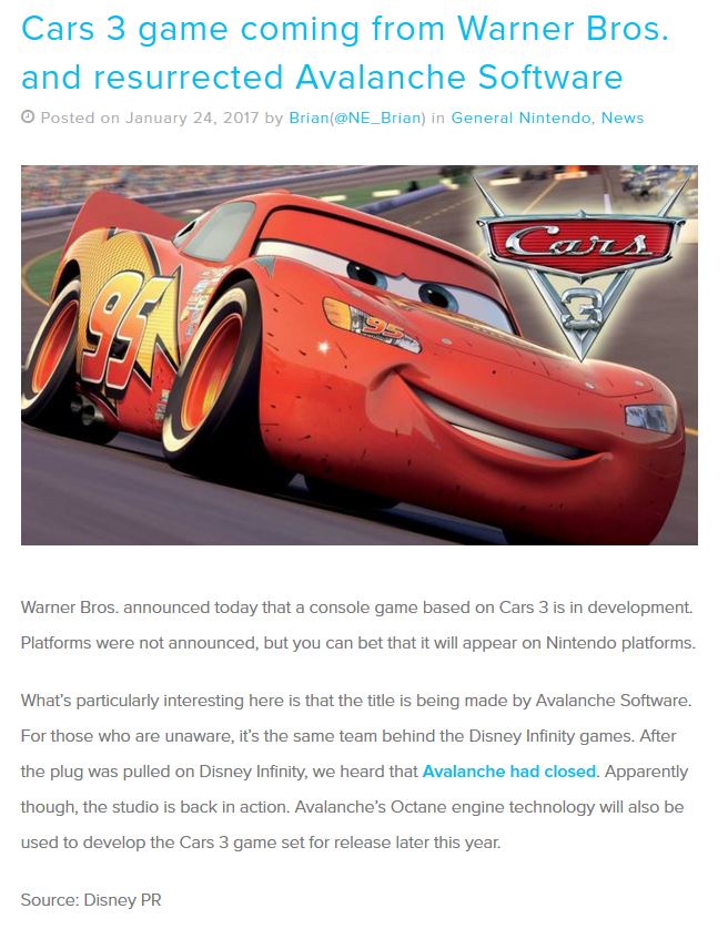 Cars 3 game coming from Warner Bros. and resurrected Avalanche Software O Posted on January 24, 2017 by Brian(@NE_ Brian) in General Nintendo, News Warner Bros. announced today that a console game based on Cars 3 is in development. Platforms were not announced, but you can bet that it will appear on Nintendo platforms. What's particularly interesting here is that the title is being made by Avalanche Software. For those who are unaware, it's the same team behind the Disney Infinity games. After the plug was pulled on Disney Infinity, we heard that Avalanche had closed. Apparently though, the studio is back in action. Avalanche's Octane engine technology will also be used to develop the Cars 3 game set for release later this year. Source: Disney PR