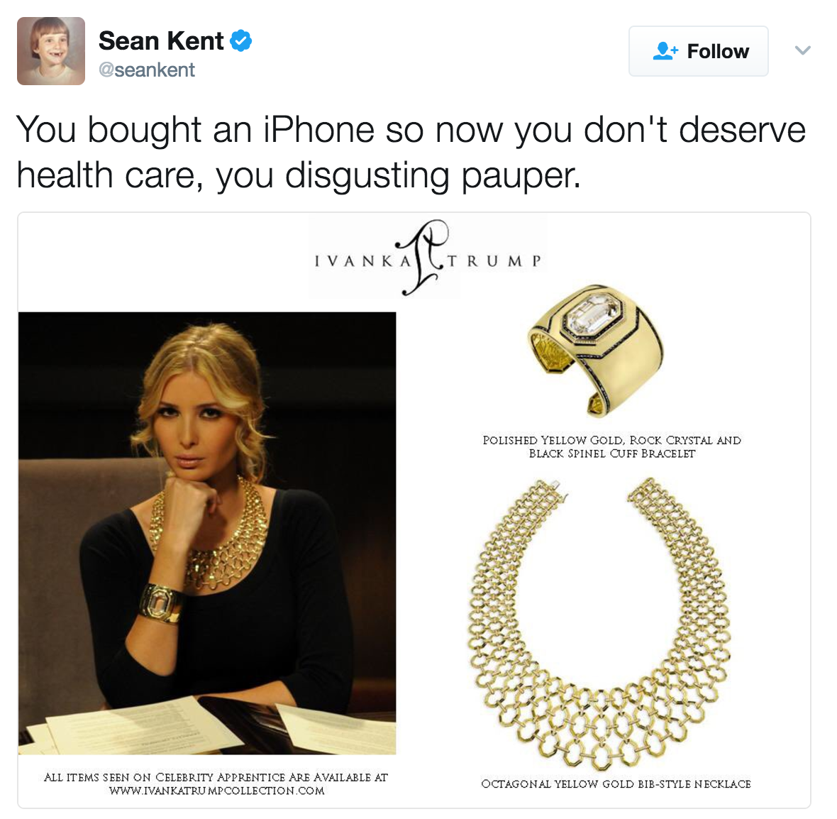 Sean Kent @seankent Follow You bought an iPhone so now you don't deserve health care, you disgusting pauper. IVANKACT RUM P POLISHED YELLOW GOLD, ROCK CRYSTAL AND BLACK SPINEL CUFF BRACELET ALL ITEMS SEEN ON CELEBRITY APPRENTICE ARE AVAILABLE AT www.iVANKATRU MPCOLLECTION.COM OCTAGONAL YELLOW GOLD BIB-STYLE NECKLACE