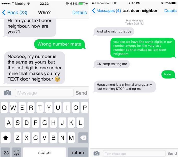 o T-Mobile 22:33 6896 D+ ..ooo Verizon LTE 2:45 PM 75%-. Details Messages (4) text door neighbor Details Back (23) who? Hi I'm your text door neighbour, how are you?? Text Message Today 2:21 PM And who might that be you see we have the same digits in our number except for the very last number so that makes us text door neighbors Wrong number mate Nooooo, my number is the same as yours but the last digit is one under mine that makes you my TEXT door neighbour OK..stop texting me tude Harassment is a criminal charge..my last warning STOP texting me Message Send A S DF G H J K L 123 return Text space Send