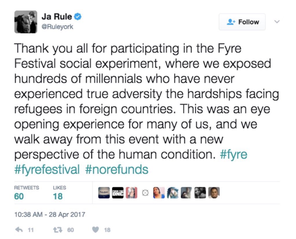 Ja Rule Follow @Ruleyork Thank you all for participating in the Fyre Festival social experiment, where we exposed hundreds of millennials who have never experienced true adversity the hardships facing refugees in foreign countries. This was an eye opening experience for many of us, and we walk away from this event with a new perspective of the human condition. #fyre #fyrefestival #norefunds RETWEETS LIKES 18 60 10:38 AM-28 Apr 2017 わ11 3 6018