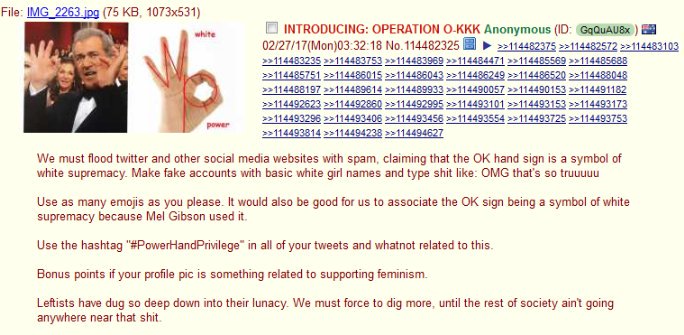 File: IMG 2263 ipg (75 KB, 1073x531) O INTRODUCING: OPERATION O.KKK Anonymous (ID: GqQUAU8x )闉 02 27/1 7(Mon)03.32. 18 No.114482325圖▶ 22114482375 >2114482572 22114483103 white 114488197 1144896142114489933 2114490057 114490153 114491182 >>114493296 >>114493406 >>114493456»114493554»114493725 »1144337 We must flood twitter and other social media websites with spam, claiming that the OK hand sign is a symbol of white supremacy. Make fake accounts with basic white girl names and type s--- like: OMG that's so truuuuu Use as many emojis as you please. It would also be good for us to associate the OK sign being a symbol of white supremacy because Mel Gibson used it. Use the hashtag "#PowerHandPrivilege" in all of your tweets and whatnot related to this. Bonus points if your profile pic is something related to supporting feminism Leftists have dug so deep down into their lunacy We must force to dig more, until the rest of society aint going anywhere near that s---