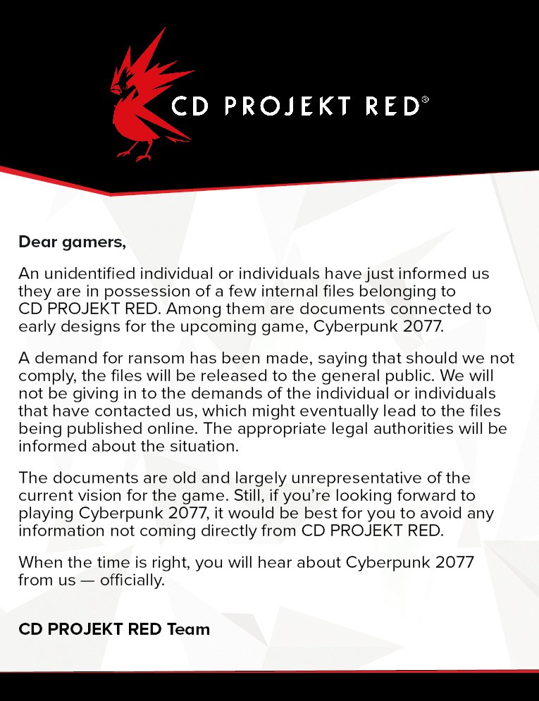 CD PROJEKT RED Dear gamers, An unidentified individual or individuals have just informed us they are in possession of a few internal files belonging to CD PROJEKT RED. Among them are documents connected to early designs for the upcoming game, Cyberpunk 2077. A demand for ransom has been made, saying that should we not comply, the files will be released to the general public. We will not be giving in to the demands of the individual or individuals that have contacted us, which might eventually lead to the files being published online. The appropriate legal authorities will be informed about the situation. The documents are old and largely unrepresentative of the current vision for the game. Still, if you're looking forward to playing Cyberpunk 2077, it would be best for you to avoid any information not coming directly from CD PROJEKT RED. When the time is right, you will hear about Cyberpunk 2077 from usofficially CD PROJEKT RED Team