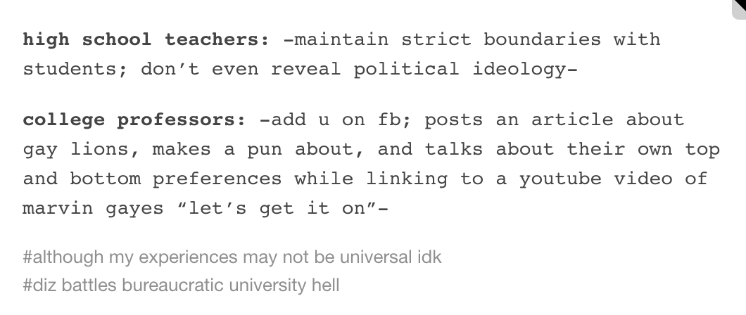 high school teachers: -maintain strict boundaries with students; don't even reveal political ideology- college professors:-add u on fb; posts an article about gay lions, makes a pun about, and talks about their own top and bottom preferences while linking to a youtube video of marvin gayes "let's get it on- #although my experiences may not be universal idk #diz battles bureaucratic university hell