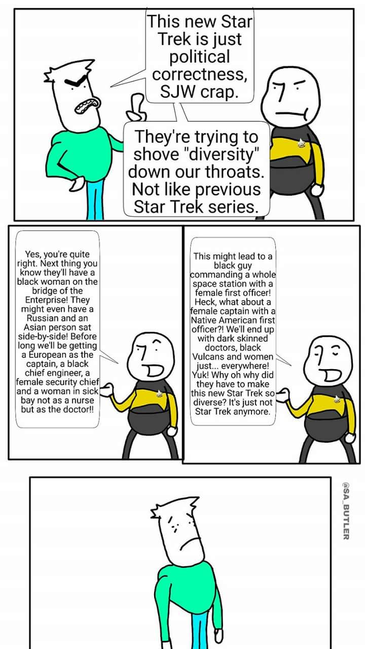 This new Star Trek is just political correctness, SJW crap They're trying to shove "diversity" down our throats. Not like previous Star Trek series. Yes, you're quite right. Next thing you know they'll have a black woman on the bridge of the Enterprise! They might even have a Russian and an Asian person sat side-by-side! Before long we'll be getting a European as the captain, a black chief engineer, a female security chie and a woman in sick bay not as a nurse but as the doctor!! This might lead to a black guy ommanding a whole space station with a female first officer! Heck, what abouta emale captain witha Native American first officer?! We'll end up with dark skinned doctors, black Vulcans and women ust.. everywhere! uk! Why oh why did they have to make this new Star Trek so diverse? It's just not Star Trek anymore