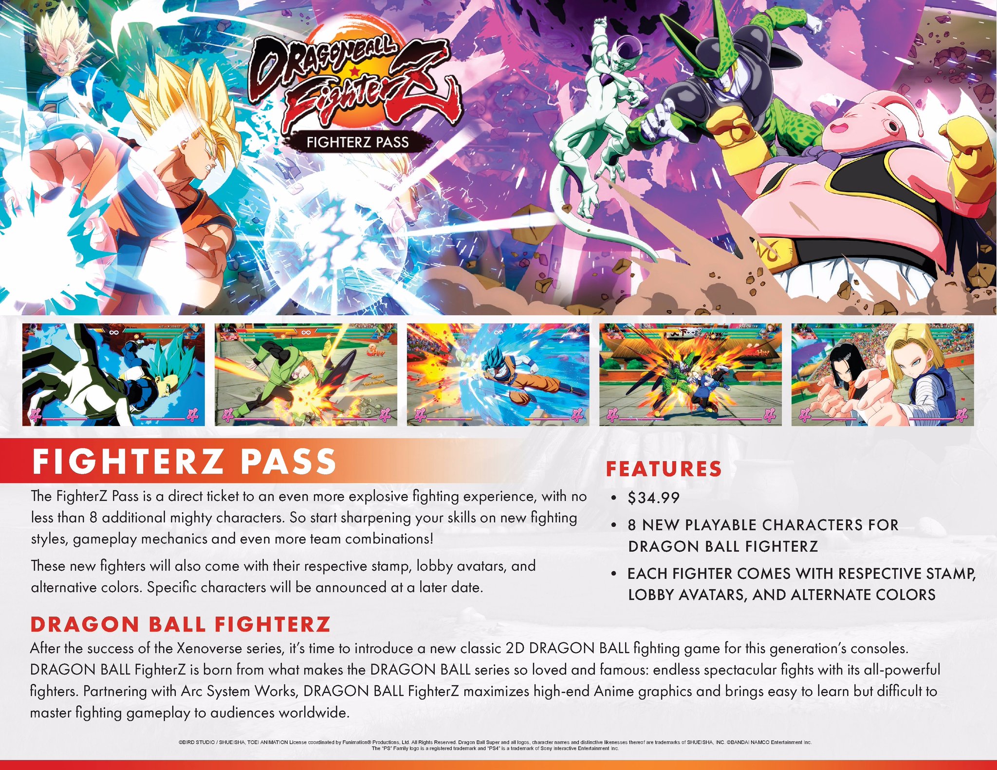 FIGHTERZ PASS FIGHTERZ PASS The FighterZ Pass is a direct ticket to an even more explosive fighting experience, with no less than 8 additional mighty characters. So start sharpening your skills on new fighting styles, gameplay mechanics and even more team combinations! These new fighters will also come with their respective stamp, lobby avatars, and alternative colors. Specific characters will be announced at a later date. FEATURES . $34.99 . 8 NEW PLAYABLE CHARACTERS FOR DRAGON BALL FIGHTERZ EACH FIGHTER COMES WITH RESPECTIVE STAMP LOBBY AVATARS, AND ALTERNATE COLORS DRAGON BALL FIGHTERZ After the success of the Xenoverse series, it's time to introduce a new classic 2D DRAGON BALL fighting game for this generation's consoles. DRAGON BALL FighterZ is born from what makes the DRAGON BALL series so loved and famous: endless spectacular fights with its all-powerful fighters. Partnering with Arc System Works, DRAGON BALL FighterZ maximizes high-end Anime graphics and brings easy to learn but difficult to master fighting gameplay to audiences worldwide. OBIRD STUDIO SHUEISHA, TOEI ANIMATION License coordinated by Funimation Productions, Ltd. All Rights Reserved. Dragon Super and all logos, character names and distinctive likenesses thereof are trademarks of SHUEISHA, INC. BANDAI NAMCO Entertainment Inc The PS" Family kgo is a registered trademark and PS4 is a trademark of Sony Interactive Entertainment Inc.