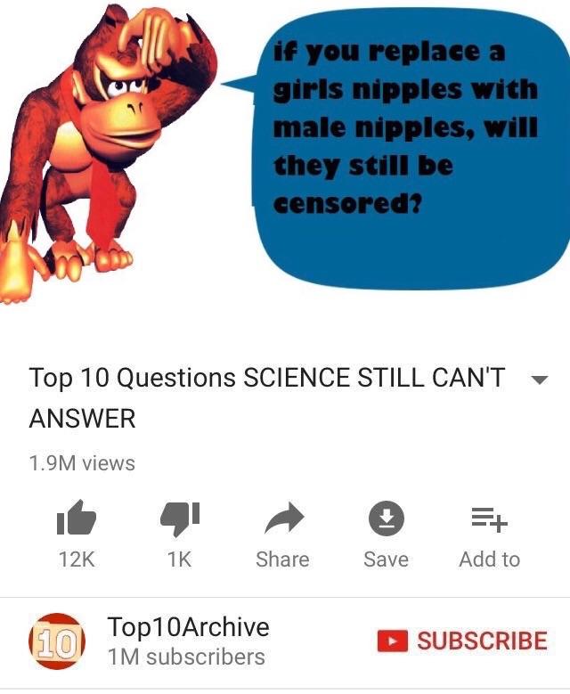 if you replace a girls n------ with male n------, will they still be censored? Top 10 Questions SCIENCE STILL CANT ANSWER 1.9M views ▼ 12K 1K Share Save Add to Top10Archive り1M subscribers 10 SUBSCRIBE