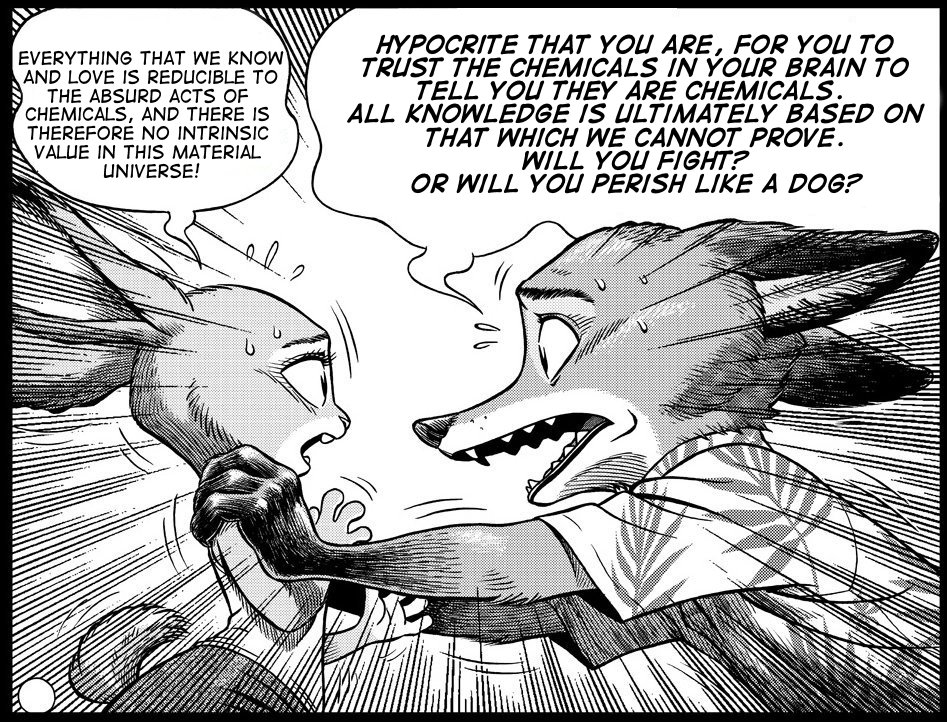 EVERYTHING THAT WE KNOW AND LOVE IS REDUCIBLE TO THE ABSURD ACTS OF CHEMICALS, AND THERE IS THEREFORE NO INTRINSIC VALUE IN THIS MATERIAL uNIVERSE! HYPOCRITE THAT YOU ARE, FOR YOU TO TRUST THE CHEMICALS IN YOUR BRAIN TO TELL YOU THEY ARE CHEMICALS ALL KNOWLEDGE IS ILTIMATELY BASED ON THAT WHICH WE CANNOT PROVE WILL YOU FIGHT? OR WILL YOU PERISH LIKE A DOG? ク