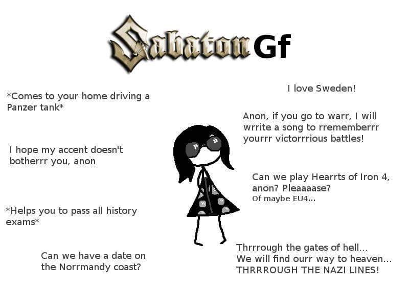 I love Sweden! *Comes to your home driving a Panzer tank* Anon, if you go to warr, I will wrrite a song to rrememberrr yourrr victorrrious battles! I hope my accent doesn't botherrr you, anon Can we play Hearrts of Iron 4, anon? Pleaaaase? of maybe EU4... *Helps you to pass all history exams* Can we have a date on the Norrmandy coast? Thrrrough the gates of hell We will find ourr way to heaven.. THRRROUGH THE NAZI LINES!