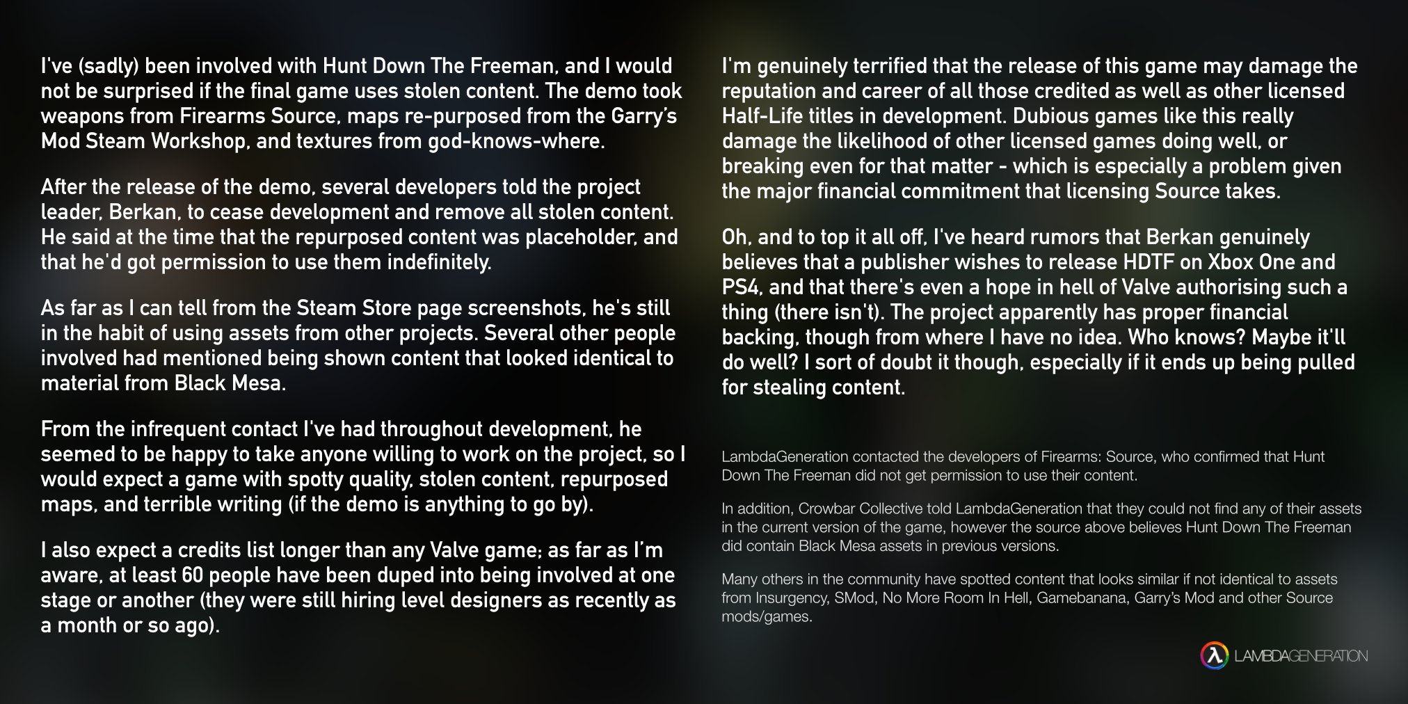 I've (sadly) been involved with Hunt Down The Freeman, and I would not be surprised if the final game uses stolen content. The demo took weapons from Firearms Source, maps re-purposed from the Garry's Mod Steam Workshop. and textures from god-knows-where. I'm genuinely terrified that the release of this game may damage the reputation and career of all those credited as well as other licensed Half-Life titles in development. Dubious games like this really damage the likelihood of other licensed games doing well, or breaking even for that matter - which is especially a problem given the major financial commitment that licensing Source takes. After the release of the demo, several developers told the project leader, Berkan, to cease development and remove all stolen content. He said at the time that the repurposed content was placeholder, and that he'd got permission to use them indefinitely. Oh, and to top it all off, I've heard rumors that Berkan genuinely believes that a publisher wishes to release HDTF on Xbox One and PS4, and that there's even a hope in hell of Valve authorising such a As far as I can tell from the Steam Store page screenshots, he's stil thing (there isn't). The project apparently has proper financial in the habit of using assets from other projects. Several other people backing. though from where I have no idea. Who knows? Maybe it l involved had mentioned being shown content that looked identical todo well? I sort of doubt it though, especially if it ends up being pulled material from Black Mesa. for stealing content. From the infrequent contact I've had throughout development, he seemed to be happy to take anyone willing to work on the project, so1LambdaGeneration contacted the developers of Firearms: Source, who confirmed that Hunt would expect a game with spotty quality. stolen content, repurposed Down The Freeman did not get permission to use their content. maps, and terrible writing (if the demo is anything to go by) In addition, Crowbar Collective told LambdaGeneration that they could not find any of their assets in the current version of the game, however the source above believes Hunt Down The Freeman did contain Black Mesa assets in previous versions I also expect a credits list longer than any Valve game; as far as l'm aware, at least 60 people have been duped into being involved at one Many others in the community have spotted content that looks similar if not identical to assets stage or another (they were still hiring level designers as recently as from Insurgency, SMod, No More Room In Hell, Gamebanana, Garry's Mod and other Source a month or so ago). mods/games