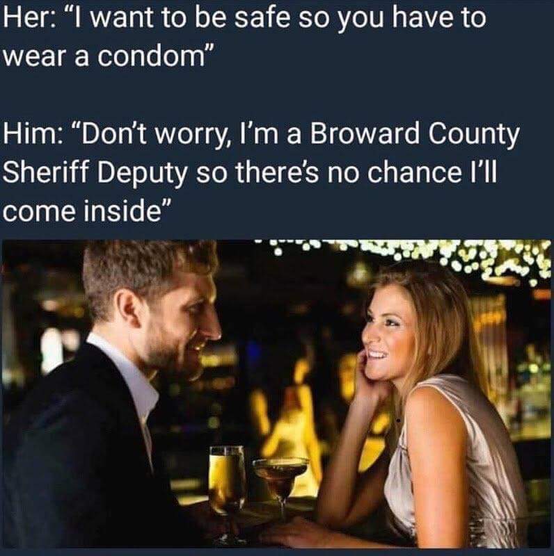 Her: "I want to be safe so you have to wear a condom" Him: "Don't worry, I'm a Broward County Sheriff Deputy so there's no chance I'l come inside"