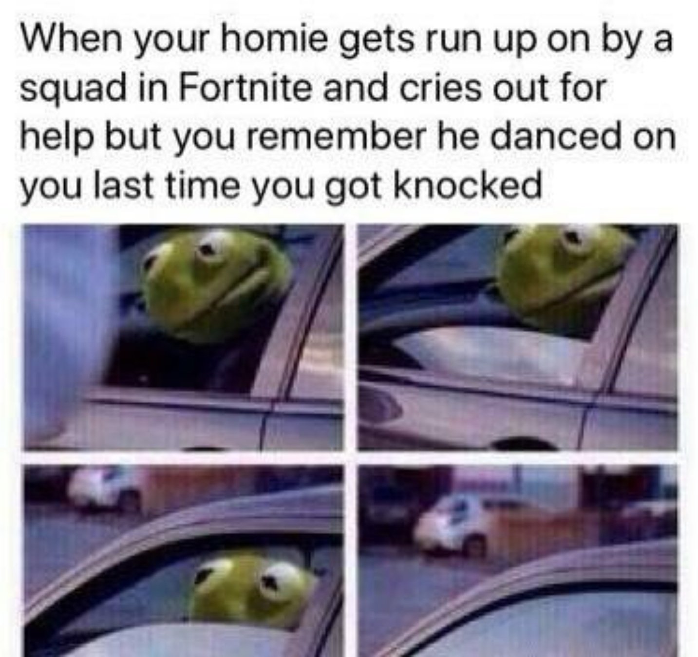 Meme of Kermit The Frog rolling up the window of his car while witnessing something captioned into being a "<em>Fortnite Meme</em>":/memes/subcultures/fortnite about when fellow player is getting run up on by a squad, but you remember he danced last time you got knocked, so you let it happen, make believe you saw nothing.